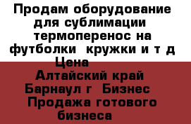 Продам оборудование для сублимации (термоперенос на футболки, кружки и т.д) › Цена ­ 55 000 - Алтайский край, Барнаул г. Бизнес » Продажа готового бизнеса   